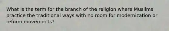 What is the term for the branch of the religion where Muslims practice the traditional ways with no room for modernization or reform movements?