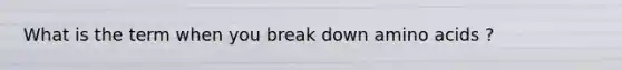 What is the term when you break down amino acids ?