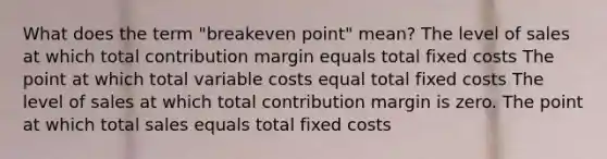 What does the term "breakeven point" mean? The level of sales at which total contribution margin equals total fixed costs The point at which total variable costs equal total fixed costs The level of sales at which total contribution margin is zero. The point at which total sales equals total fixed costs