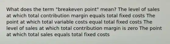 What does the term "breakeven point" mean? The level of sales at which total contribution margin equals total fixed costs The point at which total variable costs equal total fixed costs The level of sales at which total contribution margin is zero The point at which total sales equals total fixed costs