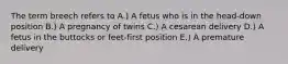 The term breech refers to A.) A fetus who is in the head-down position B.) A pregnancy of twins C.) A cesarean delivery D.) A fetus in the buttocks or feet-first position E.) A premature delivery