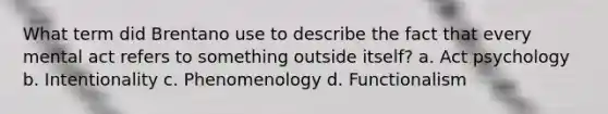 What term did Brentano use to describe the fact that every mental act refers to something outside itself? a. Act psychology b. Intentionality c. Phenomenology d. Functionalism