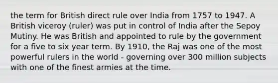 the term for British direct rule over India from 1757 to 1947. A British viceroy (ruler) was put in control of India after the Sepoy Mutiny. He was British and appointed to rule by the government for a five to six year term. By 1910, the Raj was one of the most powerful rulers in the world - governing over 300 million subjects with one of the finest armies at the time.