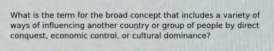 What is the term for the broad concept that includes a variety of ways of influencing another country or group of people by direct conquest, economic control, or cultural dominance?