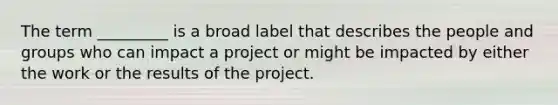 The term _________ is a broad label that describes the people and groups who can impact a project or might be impacted by either the work or the results of the project.