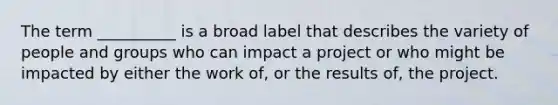 The term __________ is a broad label that describes the variety of people and groups who can impact a project or who might be impacted by either the work of, or the results of, the project.