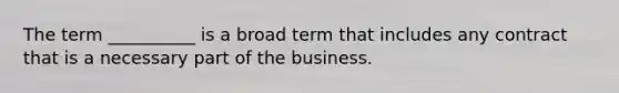 The term __________ is a broad term that includes any contract that is a necessary part of the business.