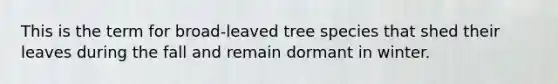 This is the term for broad-leaved tree species that shed their leaves during the fall and remain dormant in winter.