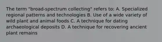 The term "broad-spectrum collecting" refers to: A. Specialized regional patterns and technologies B. Use of a wide variety of wild plant and animal foods C. A technique for dating archaeological deposits D. A technique for recovering ancient plant remains