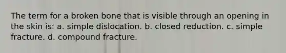 The term for a broken bone that is visible through an opening in the skin is: a. simple dislocation. b. closed reduction. c. simple fracture. d. compound fracture.