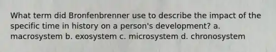 What term did Bronfenbrenner use to describe the impact of the specific time in history on a person's development? a. macrosystem b. exosystem c. microsystem d. chronosystem