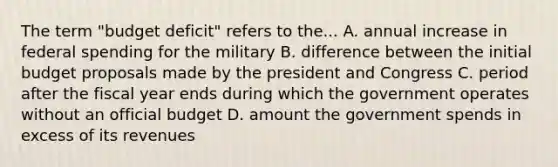 The term "budget deficit" refers to the... A. annual increase in federal spending for the military B. difference between the initial budget proposals made by the president and Congress C. period after the fiscal year ends during which the government operates without an official budget D. amount the government spends in excess of its revenues