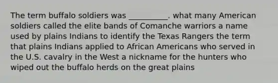 The term buffalo soldiers was __________. what many American soldiers called the elite bands of Comanche warriors a name used by plains Indians to identify the Texas Rangers the term that plains Indians applied to African Americans who served in the U.S. cavalry in the West a nickname for the hunters who wiped out the buffalo herds on the great plains