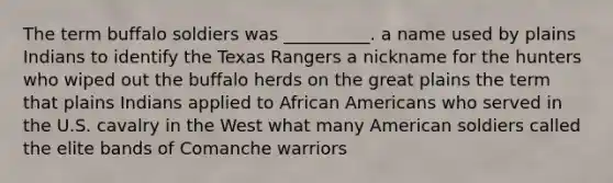 The term buffalo soldiers was __________. a name used by plains Indians to identify the Texas Rangers a nickname for the hunters who wiped out the buffalo herds on the great plains the term that plains Indians applied to African Americans who served in the U.S. cavalry in the West what many American soldiers called the elite bands of Comanche warriors