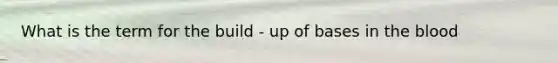 What is the term for the build - up of bases in <a href='https://www.questionai.com/knowledge/k7oXMfj7lk-the-blood' class='anchor-knowledge'>the blood</a>