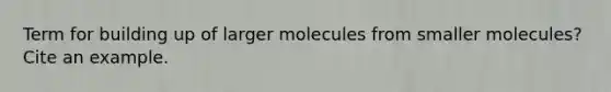 Term for building up of larger molecules from smaller molecules? Cite an example.