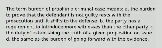 The term burden of proof in a criminal case means: a. the burden to prove that the defendant is not guilty rests with the prosecution until it shifts to the defense. b. the party has a requirement to introduce more witnesses than the other party. c. the duty of establishing the truth of a given proposition or issue. d. the same as the burden of going forward with the evidence.