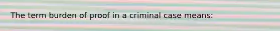 The term burden of proof in a criminal case means: