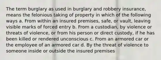 The term burglary as used in burglary and robbery insurance, means the felonious taking of property in which of the following ways a. From within an insured premises, safe, or vault, leaving visible marks of forced entry b. From a custodian, by violence or threats of violence, or from his person or direct custody, if he has been killed or rendered unconscious c. From an armored car or the employee of an armored car d. By the threat of violence to someone inside or outside the insured premises