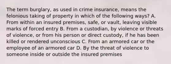 The term burglary, as used in crime insurance, means the felonious taking of property in which of the following ways? A. From within an insured premises, safe, or vault, leaving visible marks of forced entry B. From a custodian, by violence or threats of violence, or from his person or direct custody, if he has been killed or rendered unconscious C. From an armored car or the employee of an armored car D. By the threat of violence to someone inside or outside the insured premises