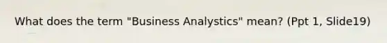 What does the term "Business Analystics" mean? (Ppt 1, Slide19)