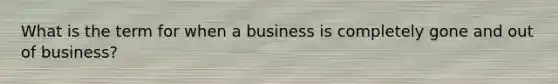 What is the term for when a business is completely gone and out of business?