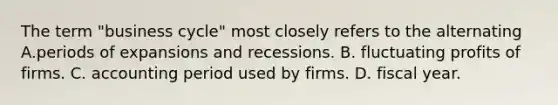 The term "business cycle" most closely refers to the alternating A.periods of expansions and recessions. B. fluctuating profits of firms. C. accounting period used by firms. D. fiscal year.