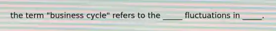 the term "business cycle" refers to the _____ fluctuations in _____.