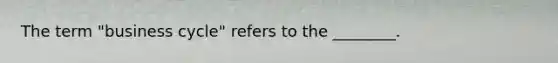 The term "business cycle" refers to the ________.