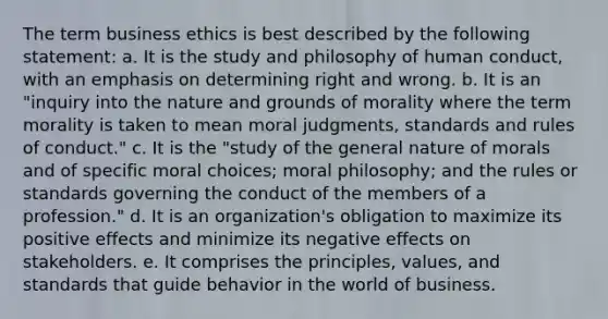 The term business ethics is best described by the following statement: a. It is the study and philosophy of human conduct, with an emphasis on determining right and wrong. b. It is an "inquiry into the nature and grounds of morality where the term morality is taken to mean moral judgments, standards and rules of conduct." c. It is the "study of the general nature of morals and of specific moral choices; moral philosophy; and the rules or standards governing the conduct of the members of a profession." d. It is an organization's obligation to maximize its positive effects and minimize its negative effects on stakeholders. e. It comprises the principles, values, and standards that guide behavior in the world of business.