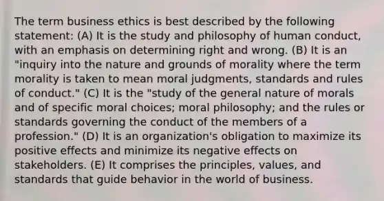 The term business ethics is best described by the following statement: (A) It is the study and philosophy of human conduct, with an emphasis on determining right and wrong. (B) It is an "inquiry into the nature and grounds of morality where the term morality is taken to mean moral judgments, standards and rules of conduct." (C) It is the "study of the general nature of morals and of specific moral choices; moral philosophy; and the rules or standards governing the conduct of the members of a profession." (D) It is an organization's obligation to maximize its positive effects and minimize its negative effects on stakeholders. (E) It comprises the principles, values, and standards that guide behavior in the world of business.