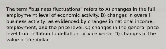 The term "business fluctuations" refers to A) changes in the full employme nt level of economic activity. B) changes in overall business activity, as evidenced by changes in national income, employment, and the price level. C) changes in the general price level from inflation to deflation, or vice versa. D) changes in the value of the dollar.