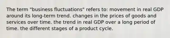 The term "business fluctuations" refers to: movement in real GDP around its long-term trend. changes in the prices of goods and services over time. the trend in real GDP over a long period of time. the different stages of a product cycle.