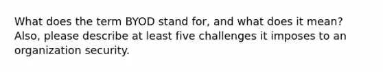 What does the term BYOD stand for, and what does it mean? Also, please describe at least five challenges it imposes to an organization security.