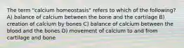 The term "calcium homeostasis" refers to which of the following? A) balance of calcium between the bone and the cartilage B) creation of calcium by bones C) balance of calcium between the blood and the bones D) movement of calcium to and from cartilage and bone