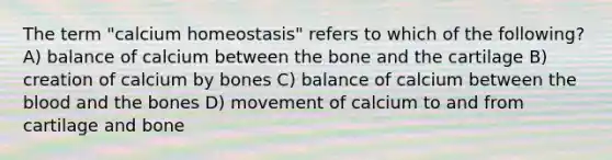 The term "calcium homeostasis" refers to which of the following? A) balance of calcium between the bone and the cartilage B) creation of calcium by bones C) balance of calcium between the blood and the bones D) movement of calcium to and from cartilage and bone