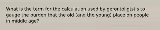 What is the term for the calculation used by gerontoligtst's to gauge the burden that the old (and the young) place on people in middle age?