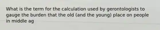 What is the term for the calculation used by gerontologists to gauge the burden that the old (and the young) place on people in middle ag