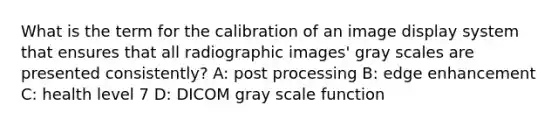 What is the term for the calibration of an image display system that ensures that all radiographic images' gray scales are presented consistently? A: post processing B: edge enhancement C: health level 7 D: DICOM gray scale function