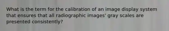 What is the term for the calibration of an image display system that ensures that all radiographic images' gray scales are presented consistently?