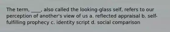 The term, ____, also called the looking-glass self, refers to our perception of another's view of us a. reflected appraisal b. self-fulfilling prophecy c. identity script d. social comparison