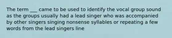 The term ___ came to be used to identify the vocal group sound as the groups usually had a lead singer who was accompanied by other singers singing nonsense syllables or repeating a few words from the lead singers line