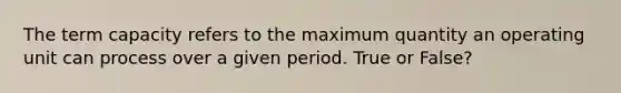 The term capacity refers to the maximum quantity an operating unit can process over a given period. True or False?