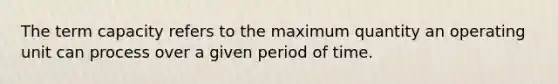 The term capacity refers to the maximum quantity an operating unit can process over a given period of time.