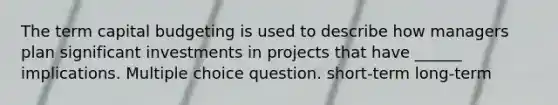 The term capital budgeting is used to describe how managers plan significant investments in projects that have ______ implications. Multiple choice question. short-term long-term