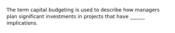 The term capital budgeting is used to describe how managers plan significant investments in projects that have ______ implications.