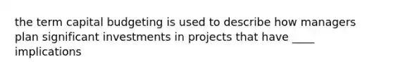 the term capital budgeting is used to describe how managers plan significant investments in projects that have ____ implications