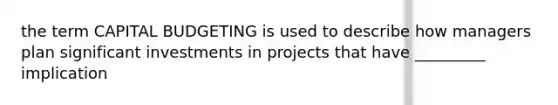 the term CAPITAL BUDGETING is used to describe how managers plan significant investments in projects that have _________ implication