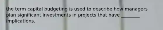 the term capital budgeting is used to describe how managers plan significant investments in projects that have ________ implications.