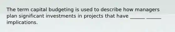 The term capital budgeting is used to describe how managers plan significant investments in projects that have ______ ______ implications.